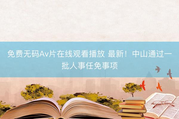 免费无码Av片在线观看播放 最新！中山通过一批人事任免事项