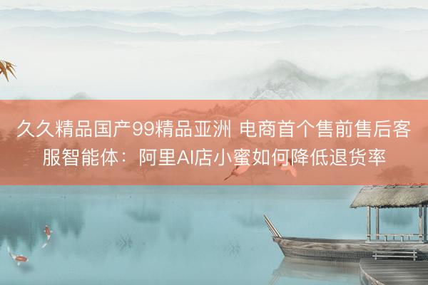 久久精品国产99精品亚洲 电商首个售前售后客服智能体：阿里AI店小蜜如何降低退货率