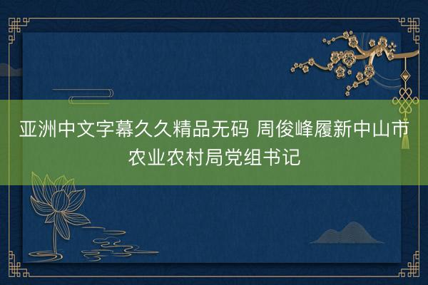 亚洲中文字幕久久精品无码 周俊峰履新中山市农业农村局党组书记