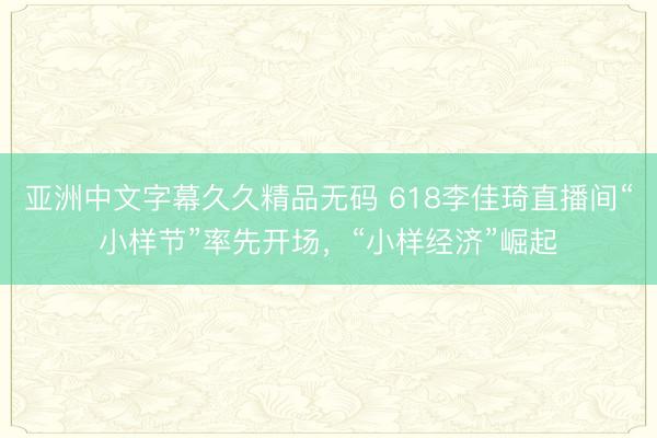 亚洲中文字幕久久精品无码 618李佳琦直播间“小样节”率先开场，“小样经济”崛起