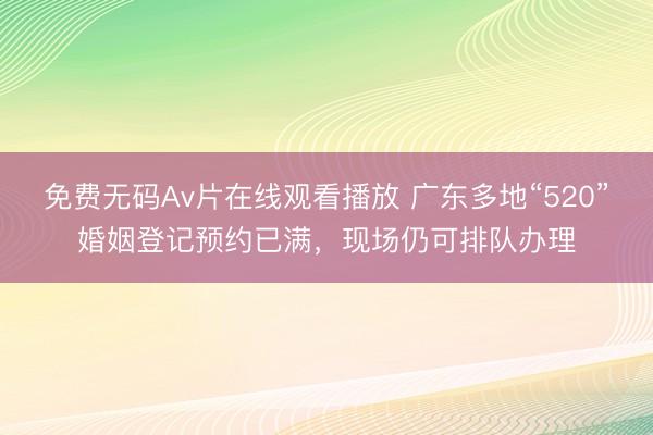 免费无码Av片在线观看播放 广东多地“520”婚姻登记预约已满，现场仍可排队办理