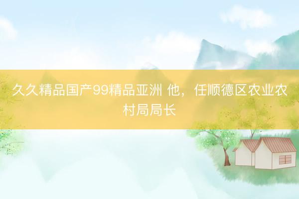 久久精品国产99精品亚洲 他，任顺德区农业农村局局长