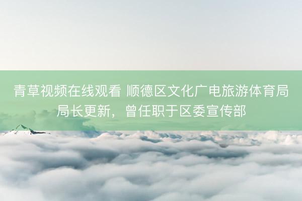 青草视频在线观看 顺德区文化广电旅游体育局局长更新，曾任职于区委宣传部