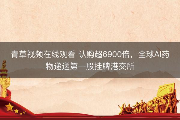 青草视频在线观看 认购超6900倍，全球AI药物递送第一股挂牌港交所