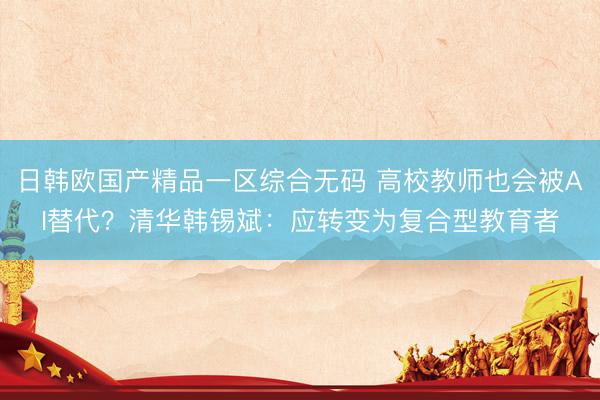 日韩欧国产精品一区综合无码 高校教师也会被AI替代？清华韩锡斌：应转变为复合型教育者