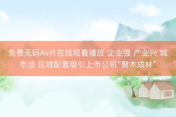 免费无码Av片在线观看播放 企业强 产业兴 城市活 区域配套吸引上市公司“聚木成林”