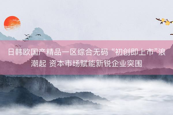 日韩欧国产精品一区综合无码 “初创即上市”浪潮起 资本市场赋能新锐企业突围