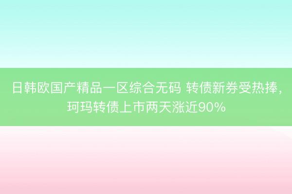 日韩欧国产精品一区综合无码 转债新券受热捧，珂玛转债上市两天涨近90%