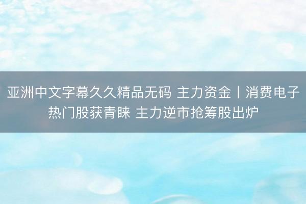 亚洲中文字幕久久精品无码 主力资金丨消费电子热门股获青睐 主力逆市抢筹股出炉