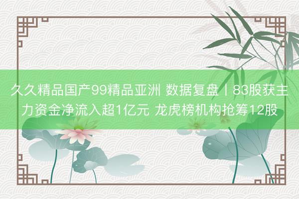 久久精品国产99精品亚洲 数据复盘丨83股获主力资金净流入超1亿元 龙虎榜机构抢筹12股