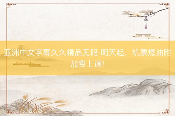亚洲中文字幕久久精品无码 明天起，机票燃油附加费上调！