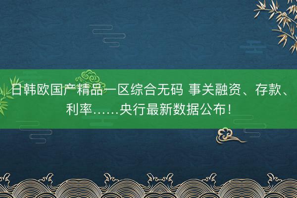 日韩欧国产精品一区综合无码 事关融资、存款、利率……央行最新数据公布！