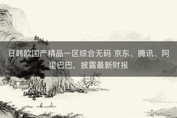 日韩欧国产精品一区综合无码 京东、腾讯、阿里巴巴，披露最新财报