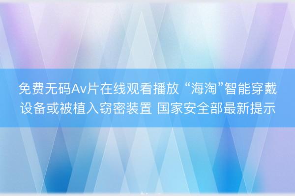 免费无码Av片在线观看播放 “海淘”智能穿戴设备或被植入窃密装置 国家安全部最新提示