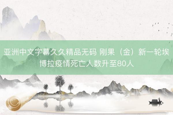 亚洲中文字幕久久精品无码 刚果（金）新一轮埃博拉疫情死亡人数升至80人