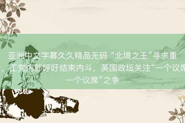 亚洲中文字幕久久精品无码 “北境之王”寻求重返议会，工党内部呼吁结束内斗，英国政坛关注“一个议席”之争