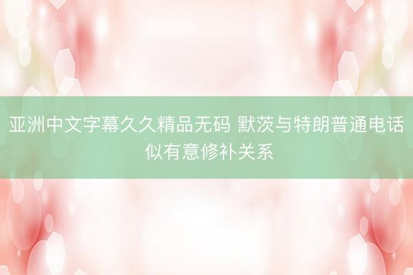亚洲中文字幕久久精品无码 默茨与特朗普通电话 似有意修补关系