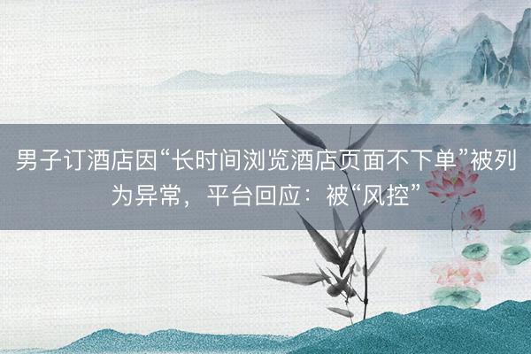 男子订酒店因“长时间浏览酒店页面不下单”被列为异常，平台回应：被“风控”