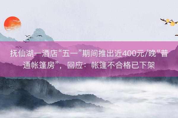 抚仙湖一酒店“五一”期间推出近400元/晚“普通帐篷房”，回应：帐篷不合格已下架