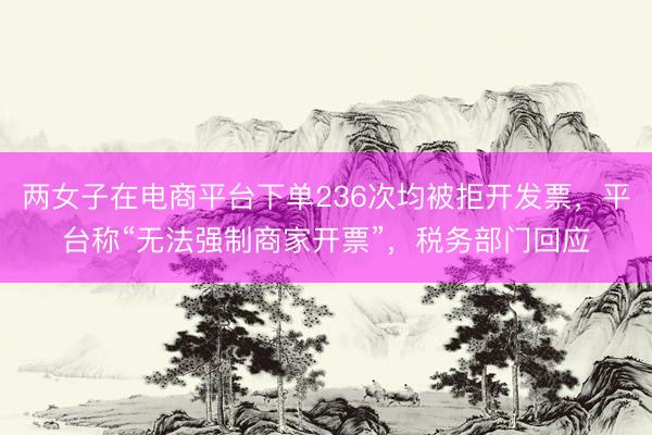 两女子在电商平台下单236次均被拒开发票，平台称“无法强制商家开票”，税务部门回应