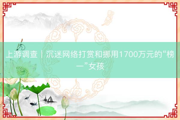 上游调查｜沉迷网络打赏和挪用1700万元的“榜一”女孩