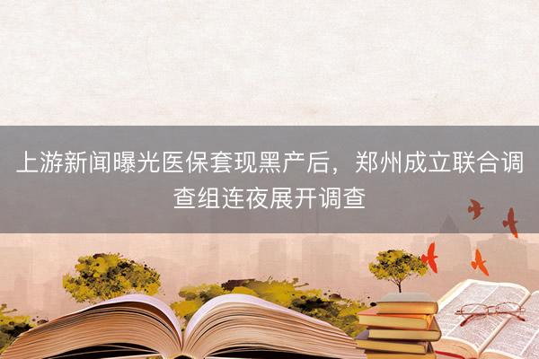 上游新闻曝光医保套现黑产后，郑州成立联合调查组连夜展开调查