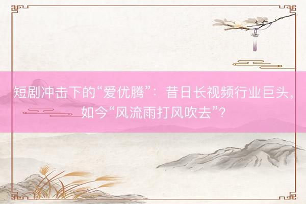 短剧冲击下的“爱优腾”：昔日长视频行业巨头，如今“风流雨打风吹去”？