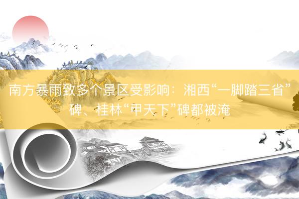 南方暴雨致多个景区受影响：湘西“一脚踏三省”碑、桂林“甲天下”碑都被淹