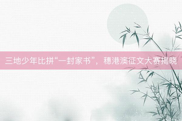 三地少年比拼“一封家书”,穗港澳征文大赛揭晓