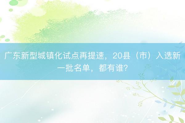 广东新型城镇化试点再提速，20县（市）入选新一批名单，都有谁？
