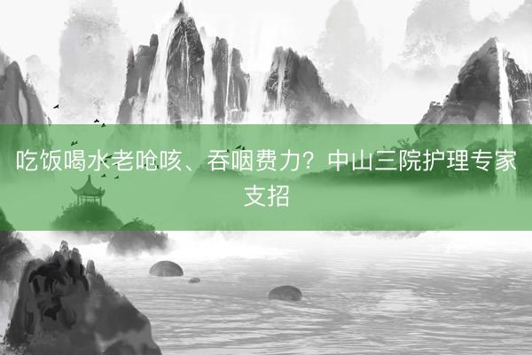 吃饭喝水老呛咳、吞咽费力？中山三院护理专家支招