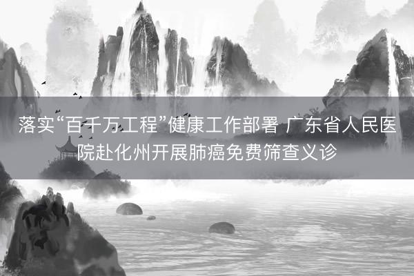 落实“百千万工程”健康工作部署 广东省人民医院赴化州开展肺癌免费筛查义诊