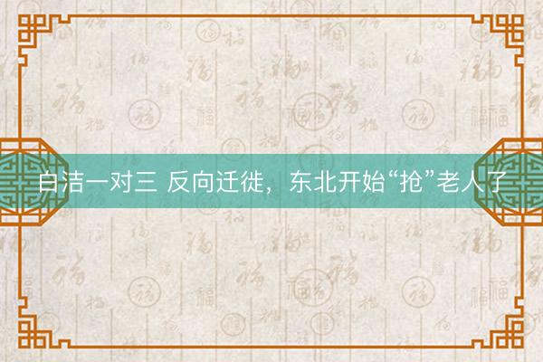 白洁一对三 反向迁徙，东北开始“抢”老人了