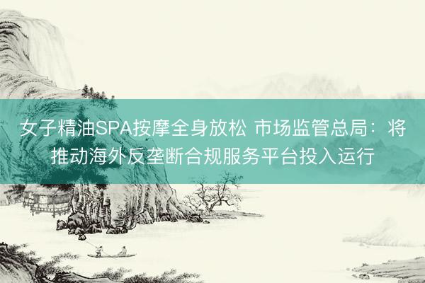 女子精油SPA按摩全身放松 市场监管总局：将推动海外反垄断合规服务平台投入运行