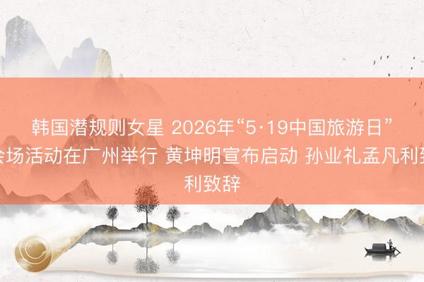 韩国潜规则女星 2026年“5·19中国旅游日”主会场活动在广州举行 黄坤明宣布启动 孙业礼孟凡利致辞