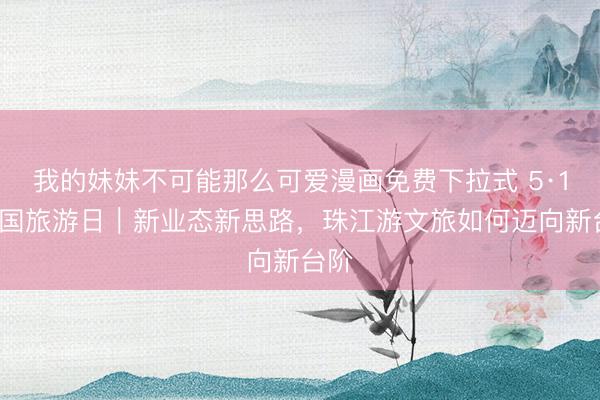 我的妹妹不可能那么可爱漫画免费下拉式 5·19中国旅游日｜新业态新思路，珠江游文旅如何迈向新台阶