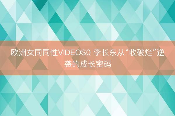 欧洲女同同性VIDEOS0 李长东从“收破烂”逆袭的成长密码