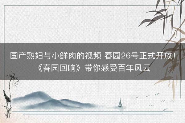 国产熟妇与小鲜肉的视频 春园26号正式开放！《春园回响》带你感受百年风云