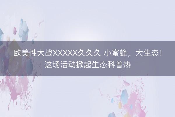 欧美性大战XXXXX久久久 小蜜蜂，大生态！这场活动掀起生态科普热