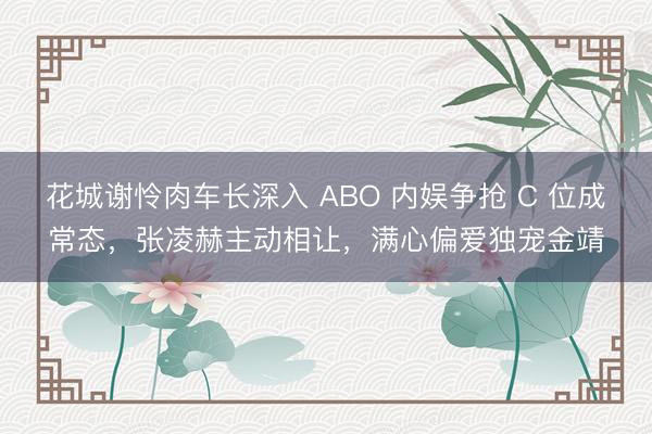 花城谢怜肉车长深入 ABO 内娱争抢 C 位成常态，张凌赫主动相让，满心偏爱独宠金靖