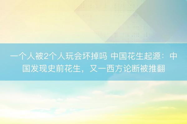 一个人被2个人玩会坏掉吗 中国花生起源：中国发现史前花生，又一西方论断被推翻