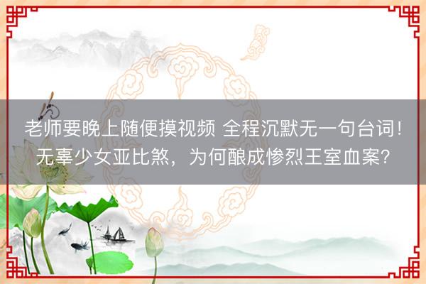 老师要晚上随便摸视频 全程沉默无一句台词！无辜少女亚比煞，为何酿成惨烈王室血案？