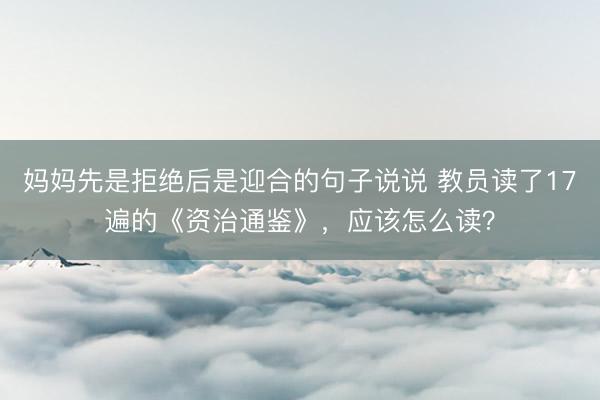 妈妈先是拒绝后是迎合的句子说说 教员读了17遍的《资治通鉴》，应该怎么读？