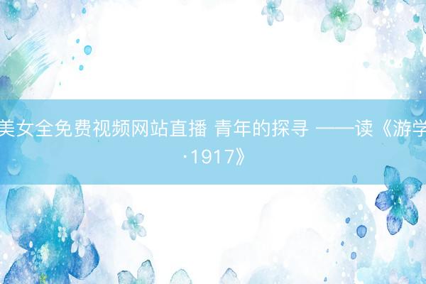 美女全免费视频网站直播 青年的探寻 ——读《游学·1917》
