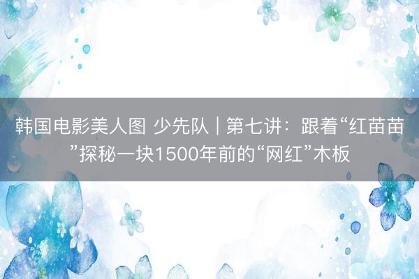 韩国电影美人图 少先队 | 第七讲：跟着“红苗苗”探秘一块1500年前的“网红”木板