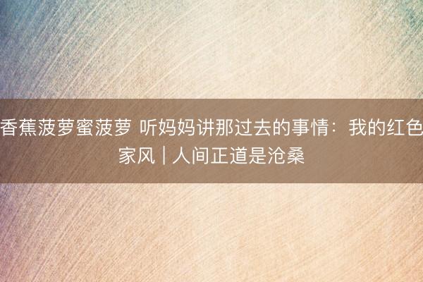 香蕉菠萝蜜菠萝 听妈妈讲那过去的事情：我的红色家风 | 人间正道是沧桑
