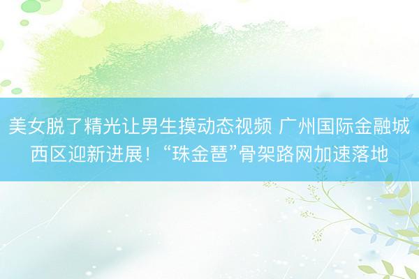 美女脱了精光让男生摸动态视频 广州国际金融城西区迎新进展！“珠金琶”骨架路网加速落地