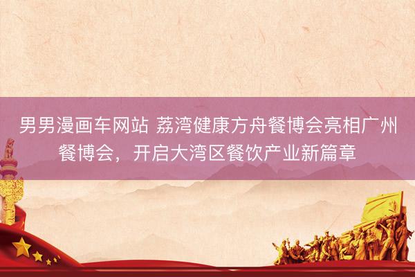 男男漫画车网站 荔湾健康方舟餐博会亮相广州餐博会，开启大湾区餐饮产业新篇章