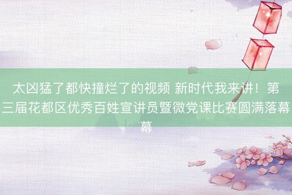 太凶猛了都快撞烂了的视频 新时代我来讲！第三届花都区优秀百姓宣讲员暨微党课比赛圆满落幕
