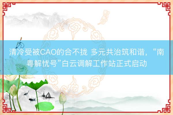 清冷受被CAO的合不拢 多元共治筑和谐，“南粤解忧号”白云调解工作站正式启动